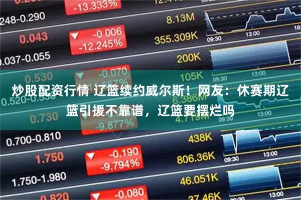 炒股配资行情 辽篮续约威尔斯！网友：休赛期辽篮引援不靠谱，辽篮要摆烂吗