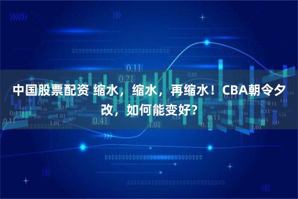 中国股票配资 缩水，缩水，再缩水！CBA朝令夕改，如何能变好？