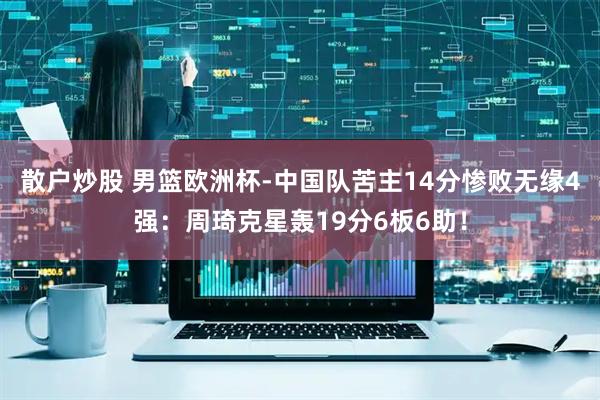 散户炒股 男篮欧洲杯-中国队苦主14分惨败无缘4强:周琦克星轰19分6板6助!