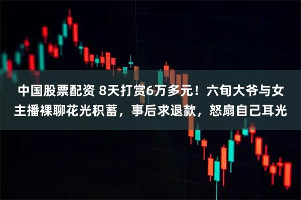 中国股票配资 8天打赏6万多元！六旬大爷与女主播裸聊花光积蓄，事后求退款，怒扇自己耳光