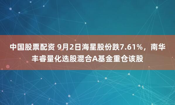 中国股票配资 9月2日海星股份跌7.61%，南华丰睿量化选股混合A基金重仓该股