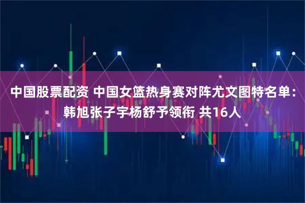 中国股票配资 中国女篮热身赛对阵尤文图特名单：韩旭张子宇杨舒予领衔 共16人