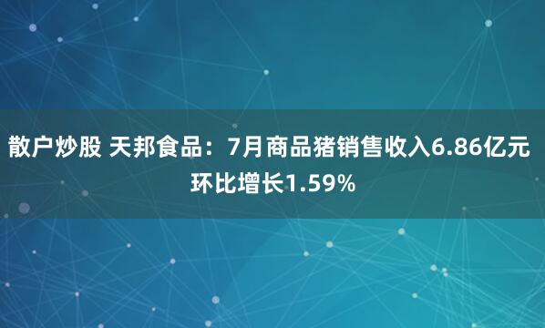 散户炒股 天邦食品：7月商品猪销售收入6.86亿元 环比增长1.59%
