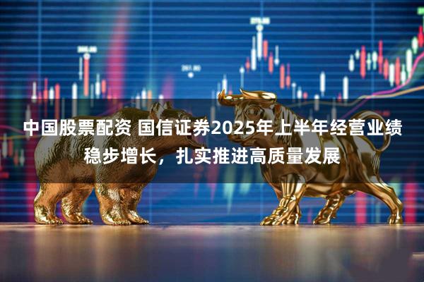 中国股票配资 国信证券2025年上半年经营业绩稳步增长，扎实推进高质量发展