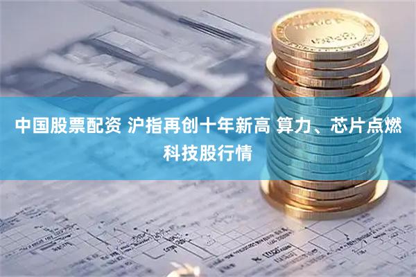 中国股票配资 沪指再创十年新高 算力、芯片点燃科技股行情
