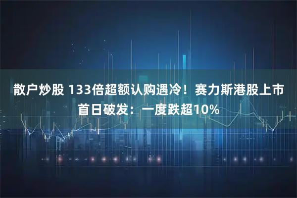 散户炒股 133倍超额认购遇冷！赛力斯港股上市首日破发：一度跌超10%