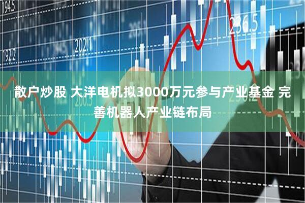 散户炒股 大洋电机拟3000万元参与产业基金 完善机器人产业链布局