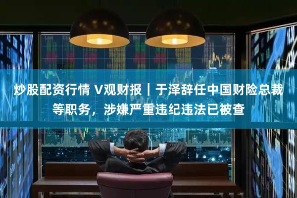 炒股配资行情 V观财报｜于泽辞任中国财险总裁等职务，涉嫌严重违纪违法已被查