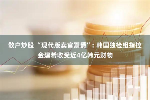 散户炒股 “现代版卖官鬻爵”: 韩国独检组指控金建希收受近4亿韩元财物