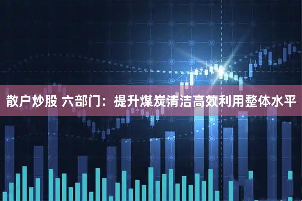 散户炒股 六部门：提升煤炭清洁高效利用整体水平