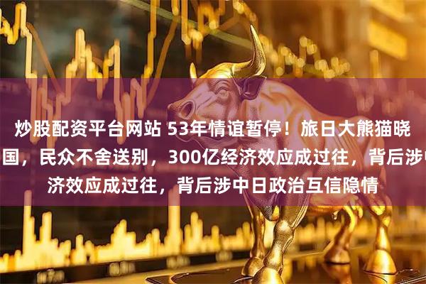 炒股配资平台网站 53年情谊暂停！旅日大熊猫晓晓蕾蕾1月27日回国，民众不舍送别，300亿经济效应成过往，背后涉中日政治互信隐情