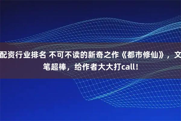 配资行业排名 不可不读的新奇之作《都市修仙》，文笔超棒，给作者大大打call！