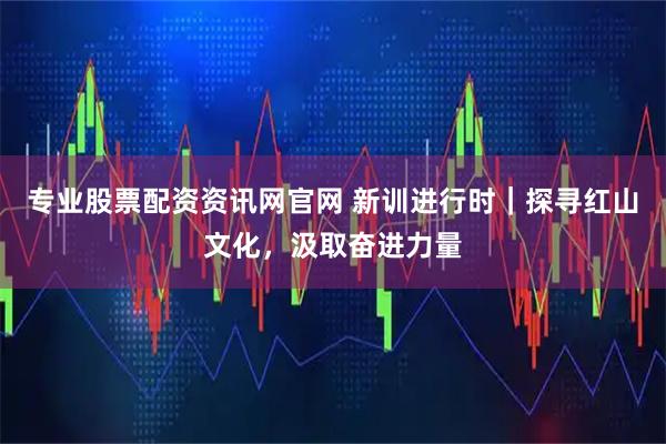 专业股票配资资讯网官网 新训进行时｜探寻红山文化，汲取奋进力量