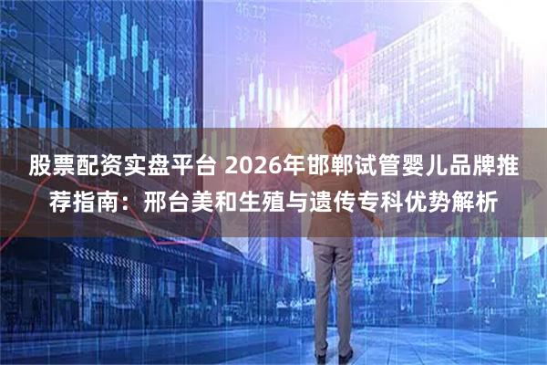 股票配资实盘平台 2026年邯郸试管婴儿品牌推荐指南：邢台美和生殖与遗传专科优势解析