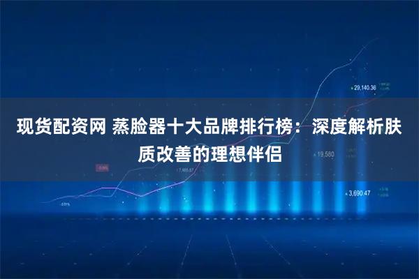 现货配资网 蒸脸器十大品牌排行榜：深度解析肤质改善的理想伴侣