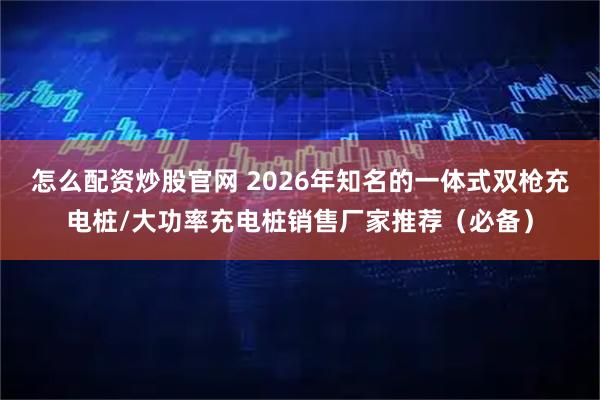 怎么配资炒股官网 2026年知名的一体式双枪充电桩/大功率充电桩销售厂家推荐（必备）