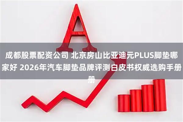 成都股票配资公司 北京房山比亚迪元PLUS脚垫哪家好 2026年汽车脚垫品牌评测白皮书权威选购手册