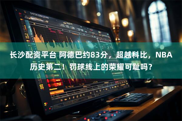 长沙配资平台 阿德巴约83分，超越科比，NBA历史第二！罚球线上的荣耀可耻吗？