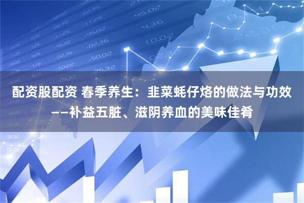 配资股配资 春季养生：韭菜蚝仔烙的做法与功效——补益五脏、滋阴养血的美味佳肴