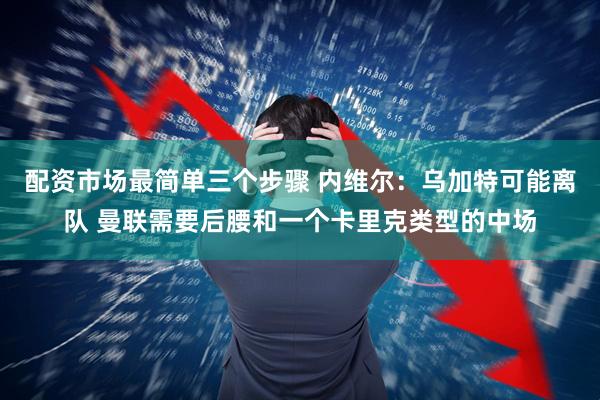 配资市场最简单三个步骤 内维尔：乌加特可能离队 曼联需要后腰和一个卡里克类型的中场