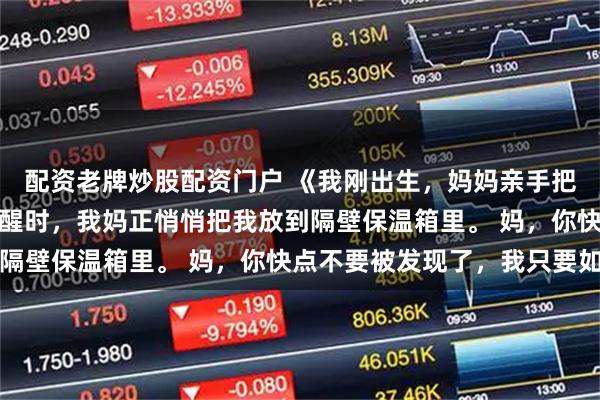 配资老牌炒股配资门户 《我刚出生，妈妈亲手把我丢弃》如珠平安被惊醒时，我妈正悄悄把我放到隔壁保温箱里。 妈，你快点不要被发现了，我只要如