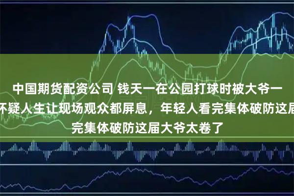 中国期货配资公司 钱天一在公园打球时被大爷一招制胜虐到怀疑人生让现场观众都屏息，年轻人看完集体破防这届大爷太卷了
