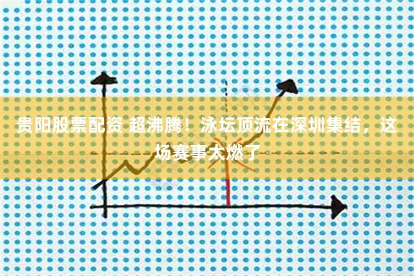 贵阳股票配资 超沸腾!泳坛顶流在深圳集结,这场赛事太燃了