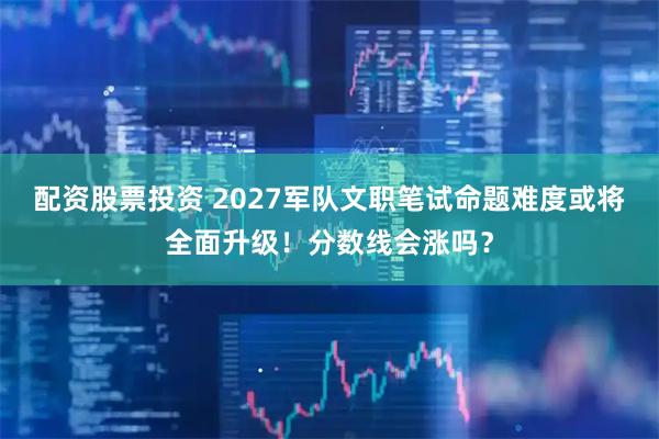 配资股票投资 2027军队文职笔试命题难度或将全面升级！分数线会涨吗？