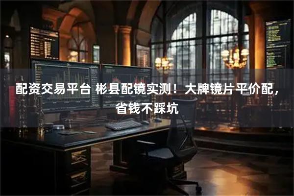 配资交易平台 彬县配镜实测！大牌镜片平价配，省钱不踩坑