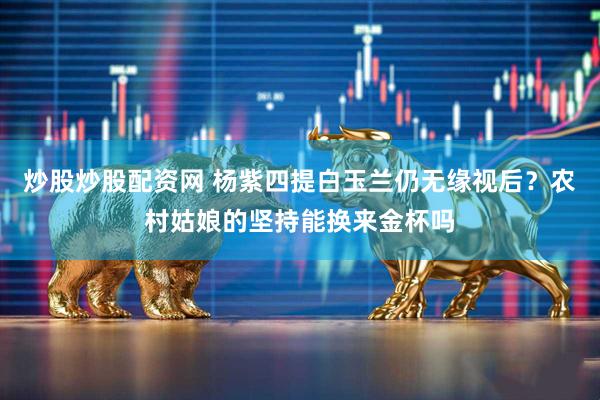 炒股炒股配资网 杨紫四提白玉兰仍无缘视后？农村姑娘的坚持能换来金杯吗