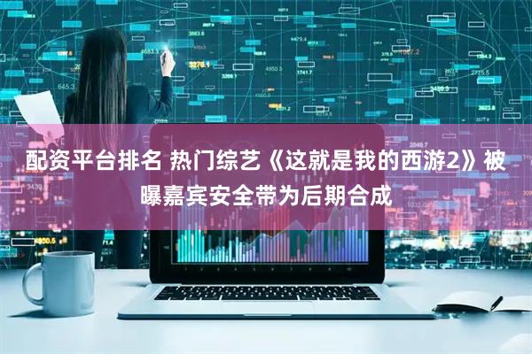 配资平台排名 热门综艺《这就是我的西游2》被曝嘉宾安全带为后期合成