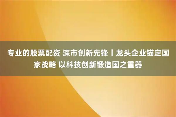 专业的股票配资 深市创新先锋丨龙头企业锚定国家战略 以科技创新锻造国之重器