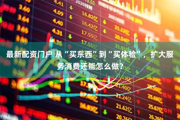 最新配资门户 从“买东西”到“买体验”，扩大服务消费还能怎么做？