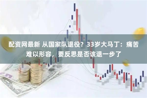 配资网最新 从国家队退役？33岁大马丁：痛苦难以形容，要反思是否该退一步了
