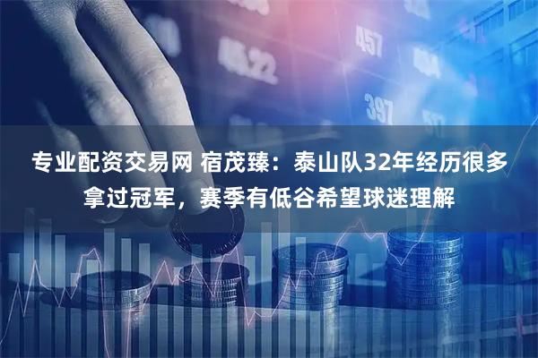 专业配资交易网 宿茂臻：泰山队32年经历很多拿过冠军，赛季有低谷希望球迷理解