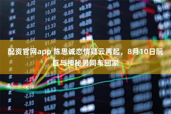 配资官网app 陈思诚恋情疑云再起，8月10日阮巨与神秘男同车回家
