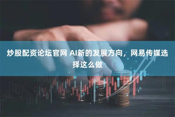 炒股配资论坛官网 AI新的发展方向，网易传媒选择这么做