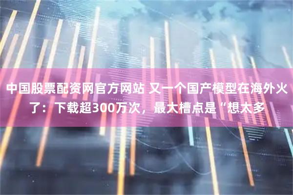 中国股票配资网官方网站 又一个国产模型在海外火了：下载超300万次，最大槽点是“想太多