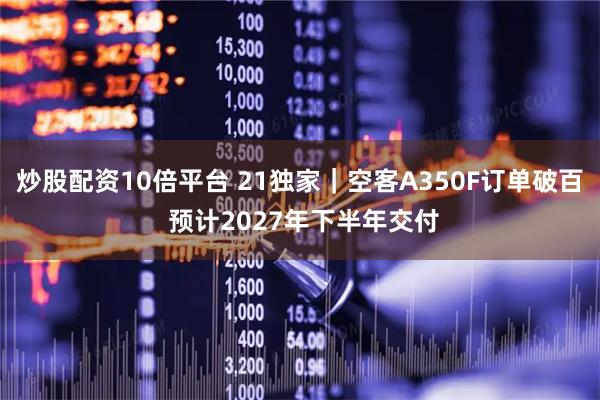炒股配资10倍平台 21独家｜空客A350F订单破百 预计2027年下半年交付