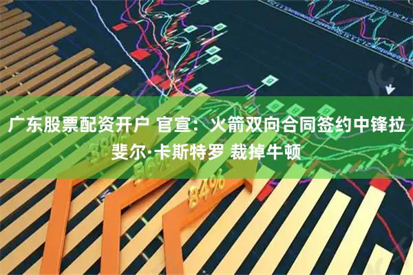 广东股票配资开户 官宣：火箭双向合同签约中锋拉斐尔·卡斯特罗 裁掉牛顿