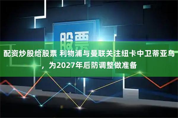 配资炒股给股票 利物浦与曼联关注纽卡中卫蒂亚乌，为2027年后防调整做准备