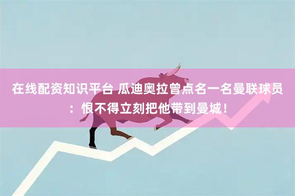 在线配资知识平台 瓜迪奥拉曾点名一名曼联球员：恨不得立刻把他带到曼城！