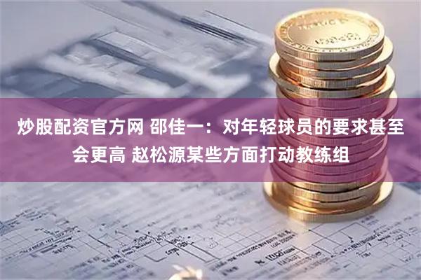 炒股配资官方网 邵佳一：对年轻球员的要求甚至会更高 赵松源某些方面打动教练组